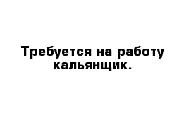 Требуется на работу кальянщик.